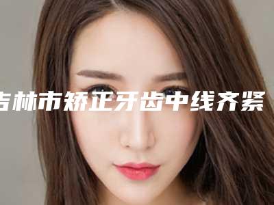 吉林市矫正牙齿中线齐紧医生排名榜前十名口碑怎么样-吉林市矫正牙齿中线齐紧口腔医生