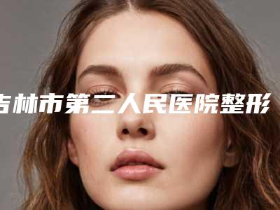 吉林市第二人民医院整形美容科项目实力