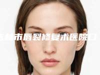 吉林市唇裂修复术医院口碑排行榜前十佳都是哪些(吉林市唇裂修复术整形医院)