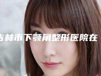 吉林市下颚角整形医院在榜名单top10强口碑深扒(吉林市龙潭区大口钦满族镇卫生院在榜内)