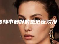 吉林市最好的整形医院排名及介绍，专业的整形美容服务推荐