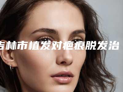 吉林市植发对疤痕脱发治疗价格价位表2025均价参考(植发对疤痕脱发治疗均价为:24795元)