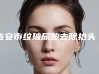 吉安市纹玻尿酸去除抬头医院排行前十位PK(吉安协和医疗美容锁定前三甲)