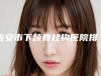 吉安市下颌骨挂钩医院排行前十新鲜榜单出炉-吉安市下颌骨挂钩整形医院