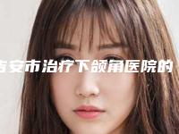 吉安市治疗下颌角医院的价格(吉安天使医疗美容诊所实力锁定榜一_推荐收藏)