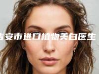 吉安市进口植物美白医生排名榜前十位网友良心安利-吉安市进口植物美白口腔医生