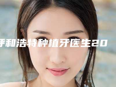 呼和浩特种植牙医生2025年专业盘点,牙齿正畸价格一览!