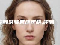呼和浩特民康医院,呼和浩特千和医疗美容门诊部口碑横评哪家好