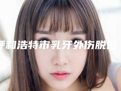 呼和浩特市乳牙外伤脱位上榜名单前十榜单大汇总-呼和浩特市乳牙外伤脱位口腔医生