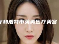 呼和浩特市莱美医疗美容医院与呼和浩特市回民区梦思医学整形美容院实力在线PK