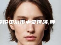 呼伦贝尔市中蒙医院,呼伦贝尔海拉尔董海杰医疗美容诊所口碑价格大PK