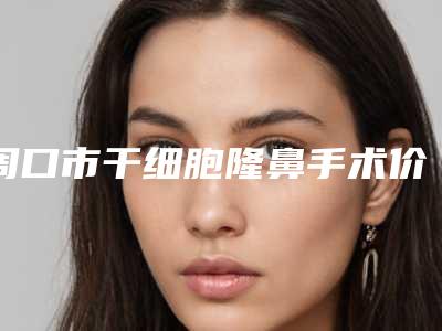 周口市干细胞隆鼻手术价目表-周口市干细胞隆鼻价格大约是多少钱