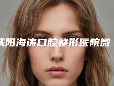 咸阳海涛口腔整形医院微创洗牙多少钱-咸阳海涛口腔整形医院价位表2025版全新发布