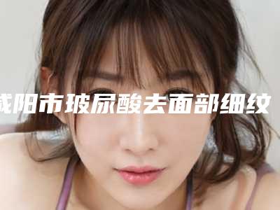 咸阳市玻尿酸去面部细纹独家展示排名前十-咸阳康美医疗美容门诊部概况_技术_口碑分析
