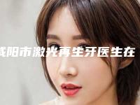 咸阳市激光再生牙医生在榜名单前十强权威预测-咸阳市李子夏口腔医生