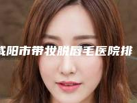 咸阳市带妆脱唇毛医院排名top10强新鲜出炉啦(咸阳华艺天姿整形美容门诊部能独当一面)