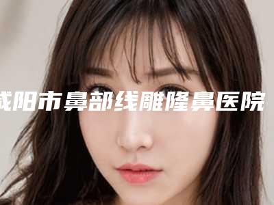 咸阳市鼻部线雕隆鼻医院在榜名单前五名单更新（咸阳市鼻部线雕隆鼻整形医院）