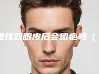 埋线双眼皮后会留疤吗(双眼皮埋线留疤痕吗)