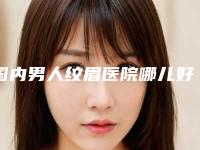 国内男人纹眉医院哪儿好:男人纹眉医院前50强为您精选