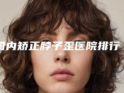 国内矫正脖子歪医院排行榜:矫正脖子歪医院前50强有哪个