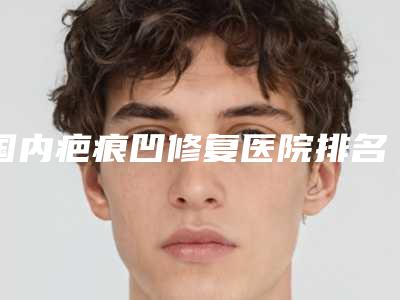国内疤痕凹修复医院排名:疤痕凹修复医院top50强名单已确定