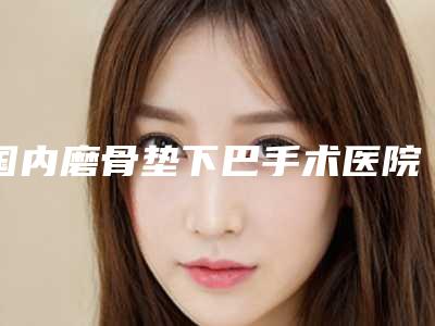 国内磨骨垫下巴手术医院推荐:磨骨垫下巴手术医院前50佳综合更新