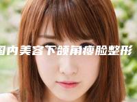 国内美容下颌角瘦脸整形医院:下颌角瘦脸整形医院前50正规机构推荐