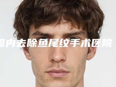 国内去除鱼尾纹手术医院哪家强:去除鱼尾纹手术医院强榜前50名效果盘点