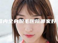 国内全身脱毛医院哪家好:全身脱毛医院前50热门机构参考