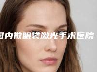 国内做眼袋激光手术医院排名:做眼袋激光手术医院50强为您精选