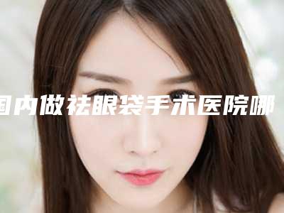 国内做祛眼袋手术医院哪家好:做祛眼袋手术医院50强专业介绍