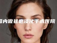 国内做祛疤淡化手术医院排行榜：做祛疤淡化手术医院前50都是技术流派