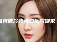 国内做冷光美白医院哪家强:做冷光美白医院这50家你不得不看