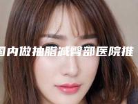 国内做抽脂减臀部医院推荐:做抽脂减臀部医院前50最新版本发布