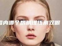 国内哪个眼睛埋线割双眼皮医院好:眼睛埋线割双眼皮医院前50佳一览表更新