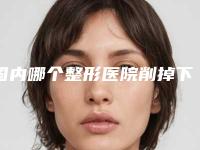 国内哪个整形医院削掉下颚骨做的好：削掉下颚骨医院前50名加加加