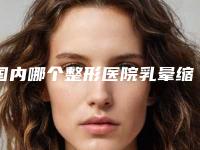 国内哪个整形医院乳晕缩小漂红最好：乳晕缩小漂红医院前50名赶紧收藏