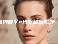 国内哪个e光除皱医院好:e光除皱医院50强鉴赏