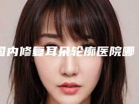 国内修复耳朵轮廓医院哪家比较好:修复耳朵轮廓医院前50佳不容错失