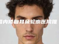 国内修复耳朵轮廓医院推荐:修复耳朵轮廓医院top50口碑pk