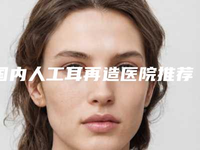 国内人工耳再造医院推荐:人工耳再造医院top50出炉了