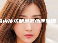 国内传统阴道紧缩医院哪儿好:传统阴道紧缩医院前50佳名单集结