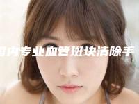 国内专业血管斑块清除手术医生好的哪些:血管斑块清除手术医生50强口碑深究