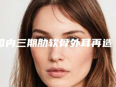 国内三期肋软骨外耳再造的医生哪个技术好:三期肋软骨外耳再造医生top50强看中了谁