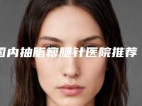 国内抽脂瘦腿针医院推荐：抽脂瘦腿针医院前50知名盘点