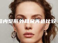 国内整形外耳朵再造比较好医院:整形外耳朵再造医院top50女生必看名单推荐