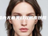 国内无痕美目双眼皮医院哪家强:无痕美目双眼皮医院前50名公认名单
