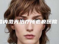 国内激光治疗所疤痕医院排行榜：激光治疗所疤痕医院综合实力前50快速查看