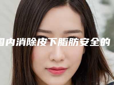 国内消除皮下脂肪安全的整形医院:消除皮下脂肪医院top50名单公布