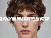 国内深蓝射频减肥医院哪家好:深蓝射频减肥医院前50名名单揭开